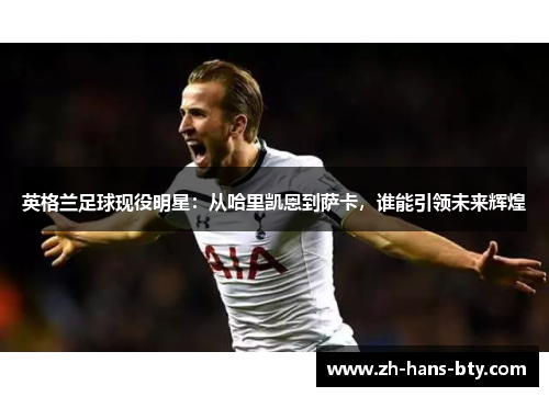 英格兰足球现役明星：从哈里凯恩到萨卡，谁能引领未来辉煌