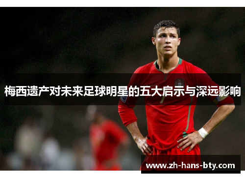 梅西遗产对未来足球明星的五大启示与深远影响