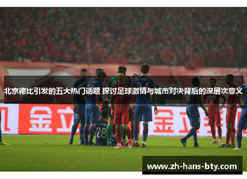 北京德比引发的五大热门话题 探讨足球激情与城市对决背后的深层次意义
