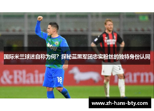 国际米兰球迷自称为何？探秘蓝黑军团忠实粉丝的独特身份认同